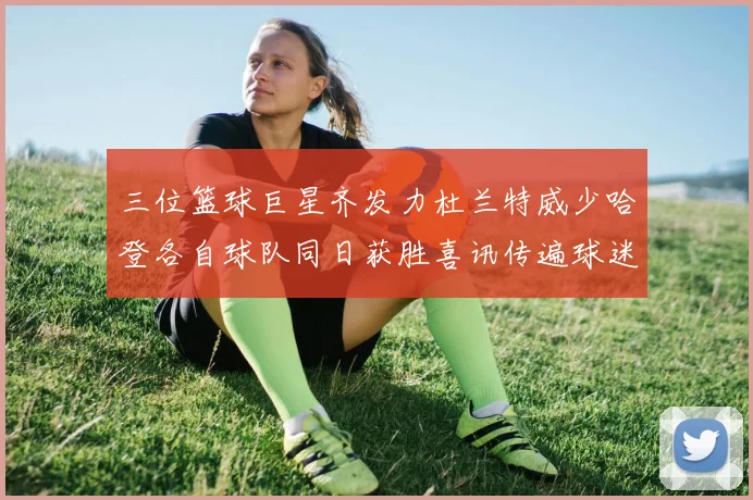 三位篮球巨星齐发力杜兰特威少哈登各自球队同日获胜喜讯传遍球迷圈