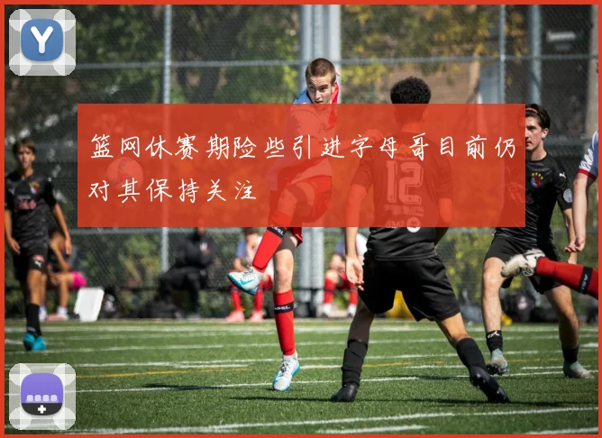 篮网休赛期险些引进字母哥目前仍对其保持关注