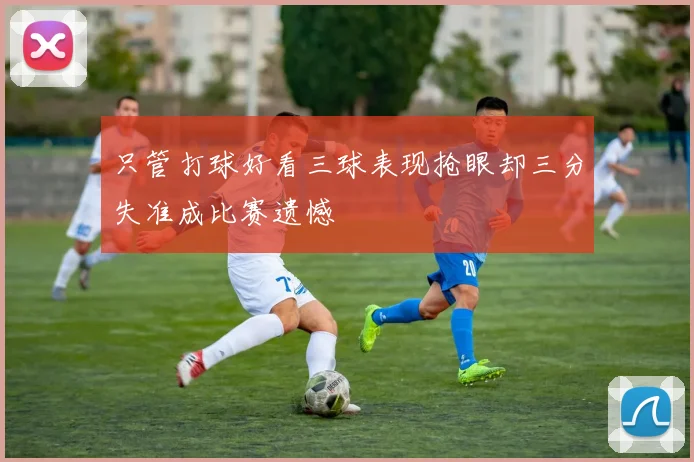 只管打球好看三球表现抢眼却三分失准成比赛遗憾