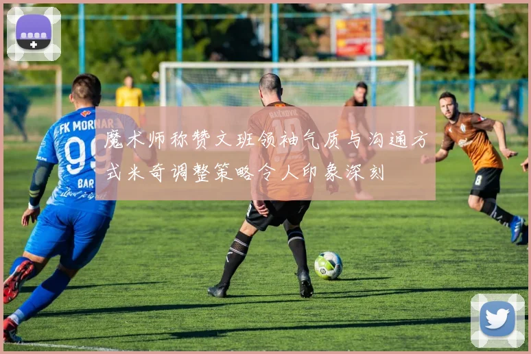 魔术师称赞文班领袖气质与沟通方式米奇调整策略令人印象深刻