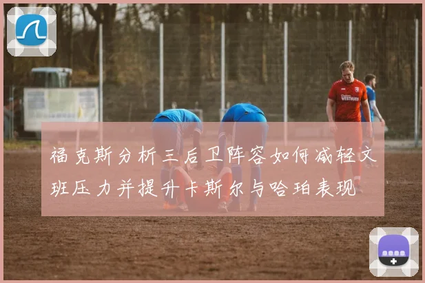 福克斯分析三后卫阵容如何减轻文班压力并提升卡斯尔与哈珀表现