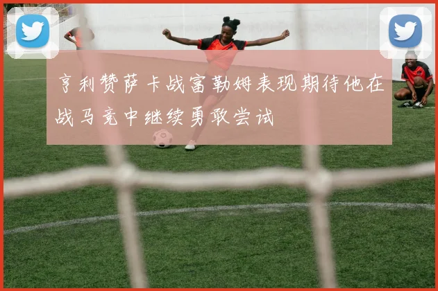 亨利赞萨卡战富勒姆表现期待他在战马竞中继续勇敢尝试