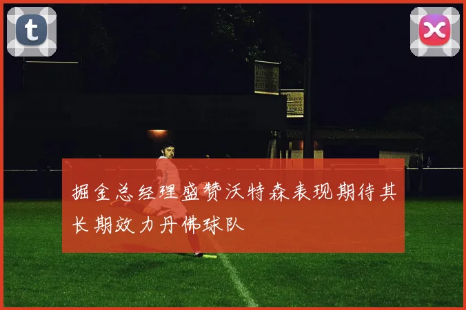 掘金总经理盛赞沃特森表现期待其长期效力丹佛球队