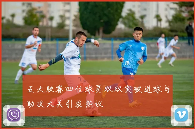 五大联赛四位球员双双突破进球与助攻大关引发热议