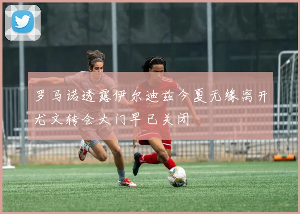 罗马诺透露伊尔迪兹今夏无缘离开尤文转会大门早已关闭