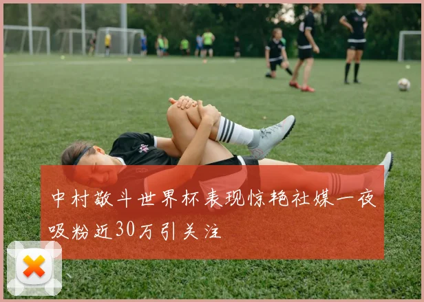 中村敬斗世界杯表现惊艳社媒一夜吸粉近30万引关注