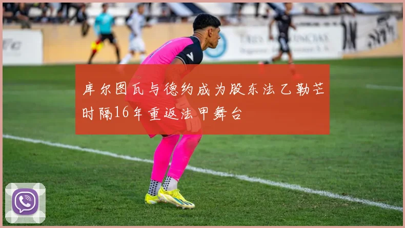 库尔图瓦与德约成为股东法乙勒芒时隔16年重返法甲舞台