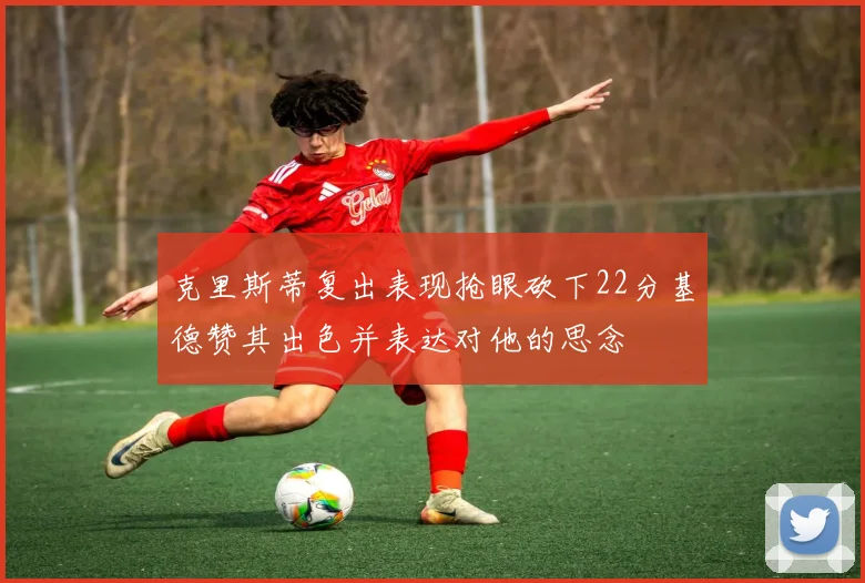克里斯蒂复出表现抢眼砍下22分基德赞其出色并表达对他的思念