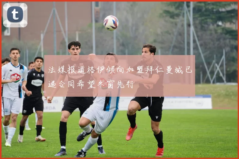 法媒报道格伊倾向加盟拜仁曼城已递合同希望冬窗先行