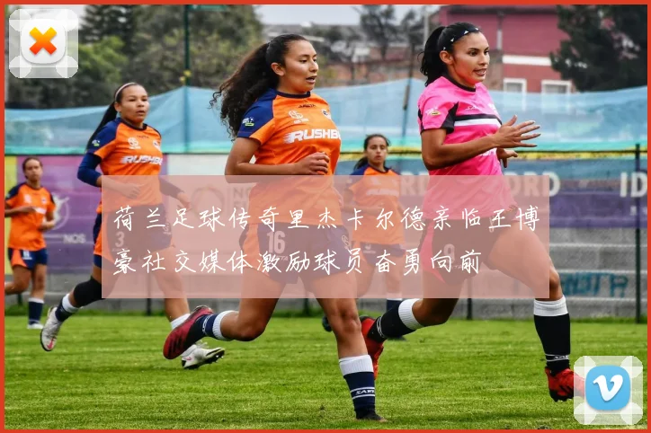 荷兰足球传奇里杰卡尔德亲临王博豪社交媒体激励球员奋勇向前
