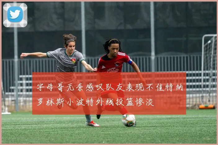 字母哥无奈感叹队友表现不佳特纳罗林斯小波特外线投篮惨淡