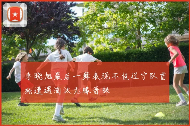 李晓旭最后一舞表现不佳辽宁队首轮遭遇淘汰无缘晋级