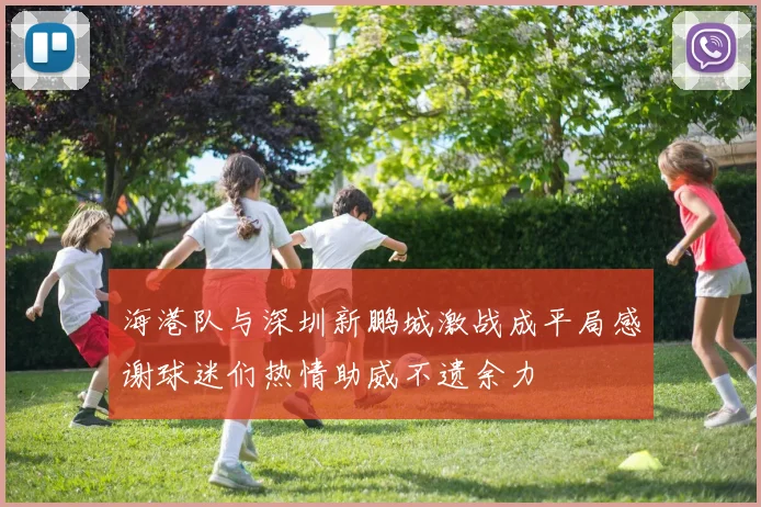 海港队与深圳新鹏城激战成平局感谢球迷们热情助威不遗余力