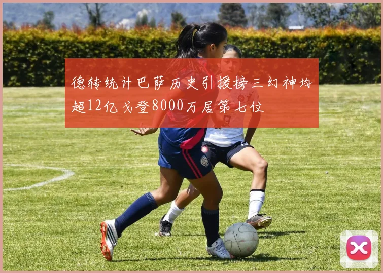 德转统计巴萨历史引援榜三幻神均超12亿戈登8000万居第七位