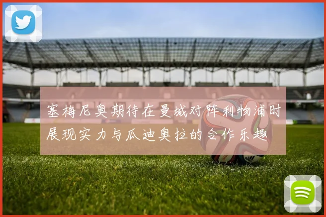 塞梅尼奥期待在曼城对阵利物浦时展现实力与瓜迪奥拉的合作乐趣