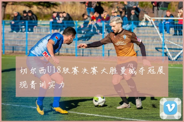 切尔西U18联赛决赛大胜曼城夺冠展现青训实力