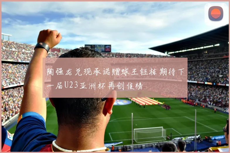 陶强龙兑现承诺赠球王钰栋期待下一届U23亚洲杯再创佳绩